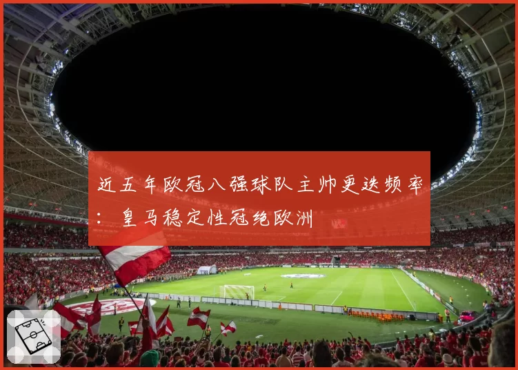近五年欧冠八强球队主帅更迭频率：皇马稳定性冠绝欧洲