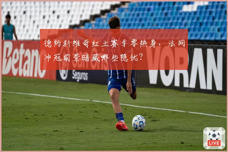 德约科维奇红土赛季零热身，法网冲冠前景暗藏哪些隐忧？