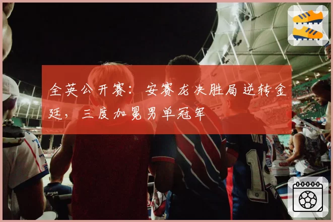 全英公开赛：安赛龙决胜局逆转金廷，三度加冕男单冠军