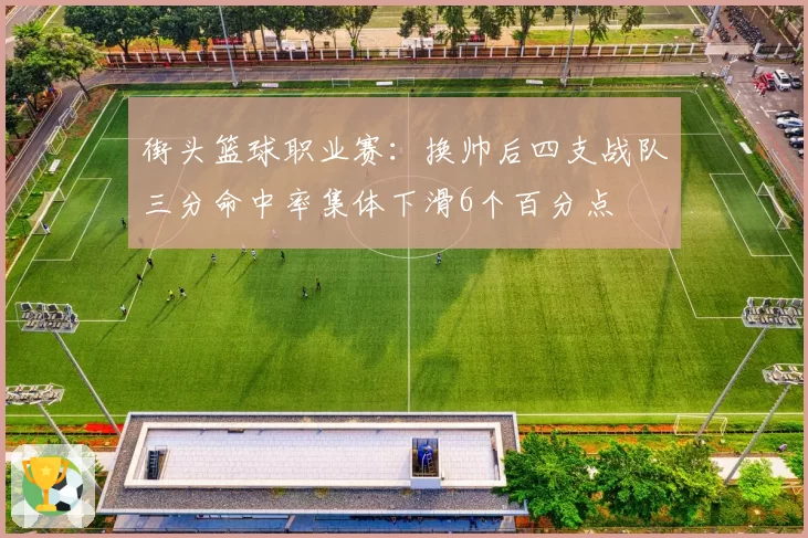 街头篮球职业赛：换帅后四支战队三分命中率集体下滑6个百分点
