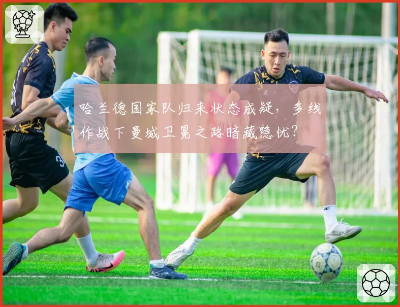 哈兰德国家队归来状态成疑,多线作战下曼城卫冕之路暗藏隐忧?