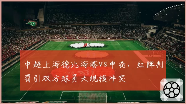 中超上海德比海港vs申花，红牌判罚引双方球员大规模冲突
