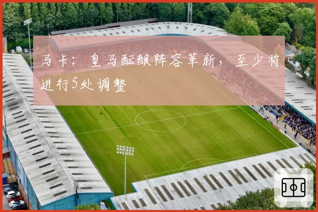 马卡：皇马酝酿阵容革新，至少将进行5处调整