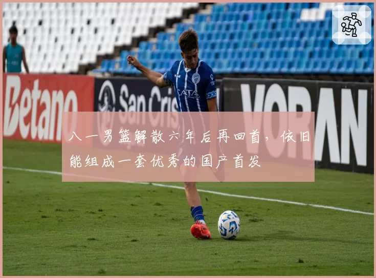 八一男篮解散六年后再回首，依旧能组成一套优秀的国产首发