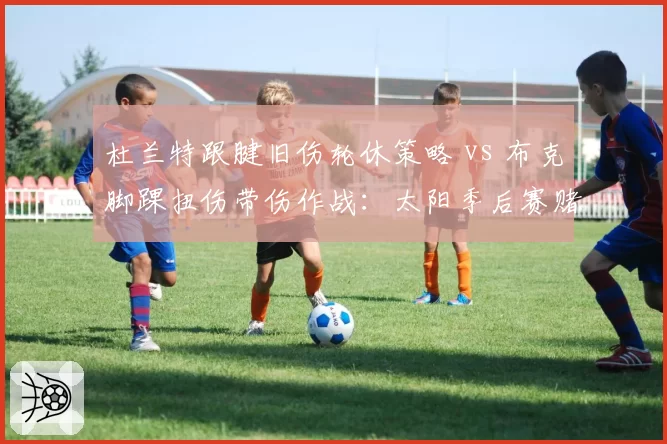 杜兰特跟腱旧伤轮休策略 vs 布克脚踝扭伤带伤作战：太阳季后赛赌注对比