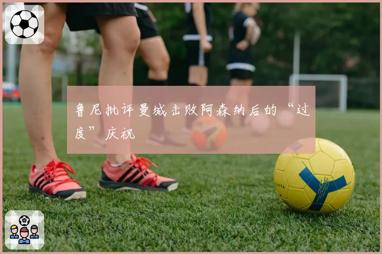 鲁尼批评曼城击败阿森纳后的“过度”庆祝