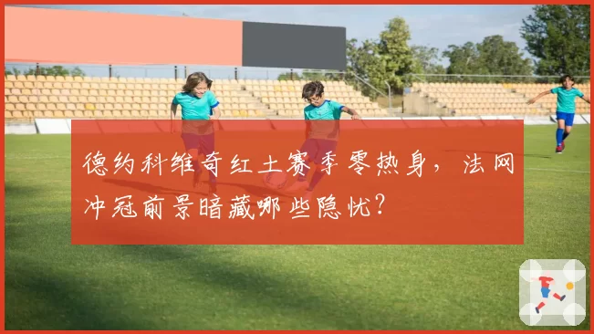德约科维奇红土赛季零热身，法网冲冠前景暗藏哪些隐忧？
