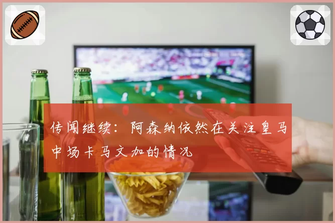 传闻继续:阿森纳依然在关注皇马中场卡马文加的情况