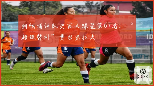 利物浦评队史百大球星第67名：“超级替补”费尔克拉夫