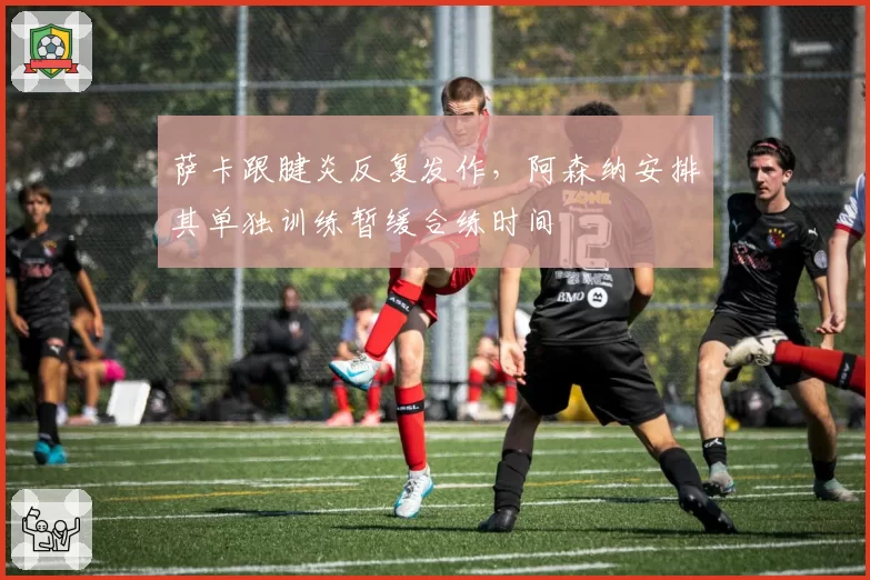 萨卡跟腱炎反复发作，阿森纳安排其单独训练暂缓合练时间