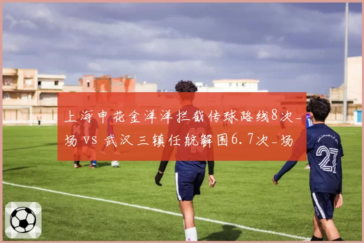 上海申花金洋洋拦截传球路线8次_场 vs 武汉三镇任航解围6.7次_场，中卫角色定位差异