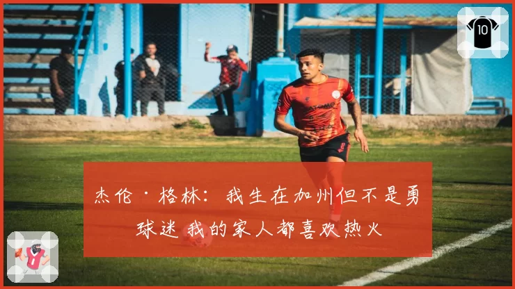 杰伦·格林：我生在加州但不是勇士球迷 我的家人都喜欢热火