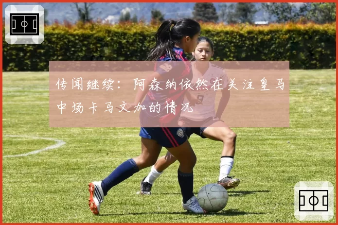 传闻继续：阿森纳依然在关注皇马中场卡马文加的情况