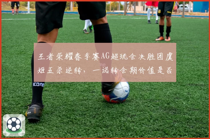 王者荣耀春季赛AG超玩会决胜团虞姬五杀逆转,一诺转会期价值是否被低估?