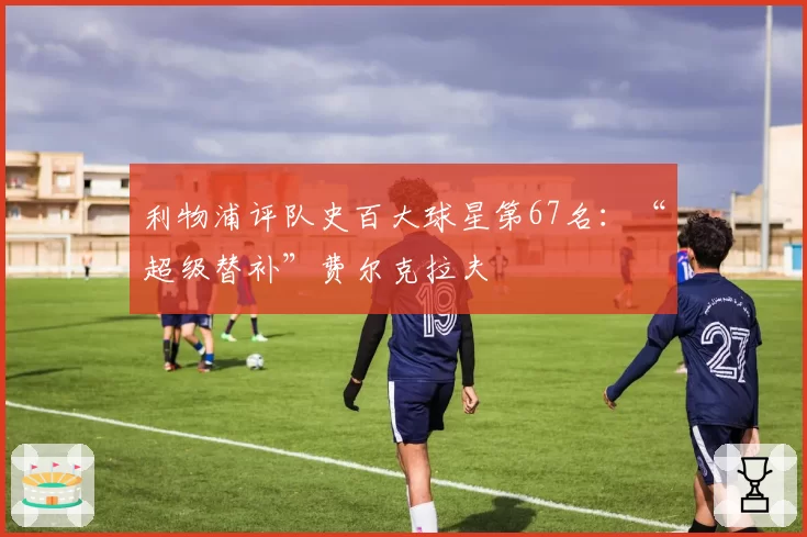 利物浦评队史百大球星第67名：“超级替补”费尔克拉夫