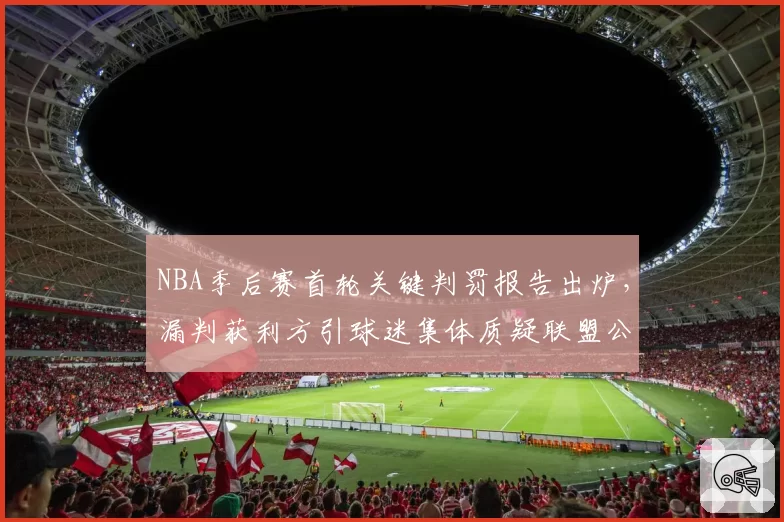 NBA季后赛首轮关键判罚报告出炉，漏判获利方引球迷集体质疑联盟公正性