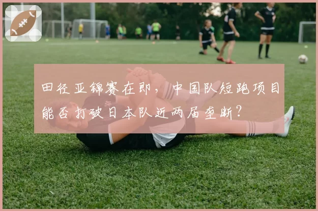 田径亚锦赛在即，中国队短跑项目能否打破日本队近两届垄断？