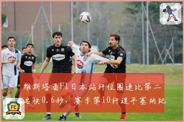 维斯塔潘F1日本站杆位圈速比第二名快0.6秒,赛季第10杆追平塞纳纪录