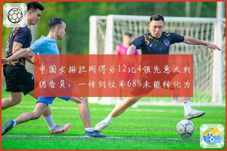 中国女排拦网得分12比4领先意大利仍告负，一传到位率68%未能转化为胜局