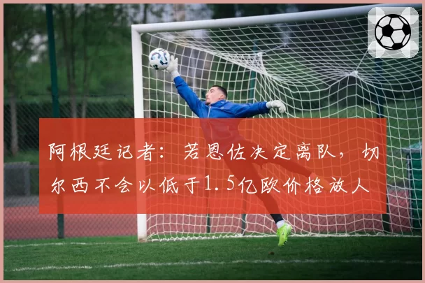 阿根廷记者：若恩佐决定离队，切尔西不会以低于1.5亿欧价格放人