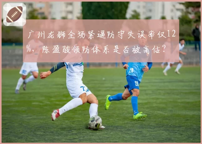 广州龙狮全场紧逼防守失误率仅12%,陈盈骏领防体系是否被高估?