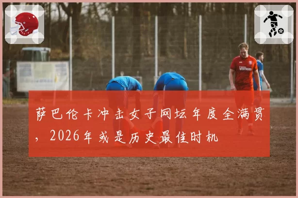 萨巴伦卡冲击女子网坛年度全满贯，2026年或是历史最佳时机