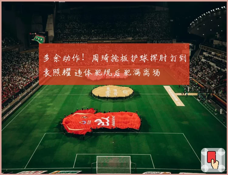 多余动作！周琦抢板护球挥肘打到袁照耀 违体犯规后犯满离场