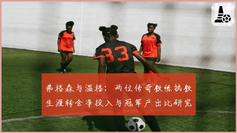 弗格森与温格：两位传奇教练执教生涯转会净投入与冠军产出比研究