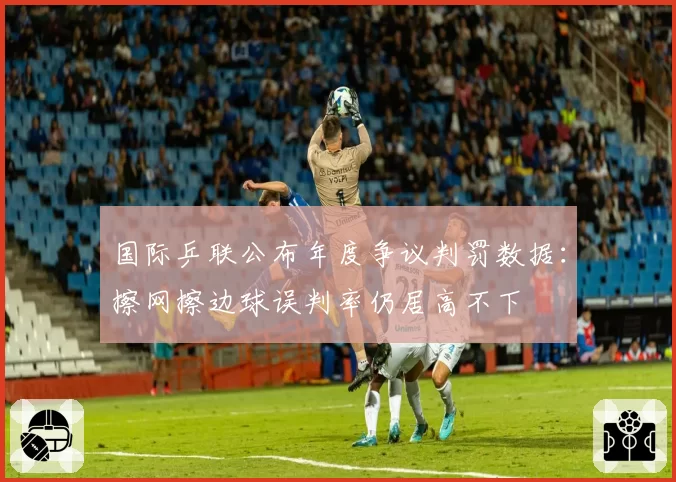 国际乒联公布年度争议判罚数据：擦网擦边球误判率仍居高不下