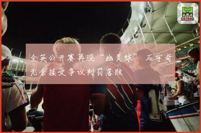 全英公开赛再现“幽灵球” 石宇奇无奈接受争议判罚落败