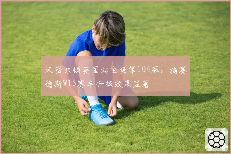 汉密尔顿英国站主场第104冠，梅赛德斯W15赛车升级效果显著