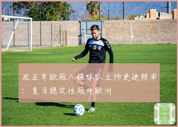 近五年欧冠八强球队主帅更迭频率：皇马稳定性冠绝欧洲