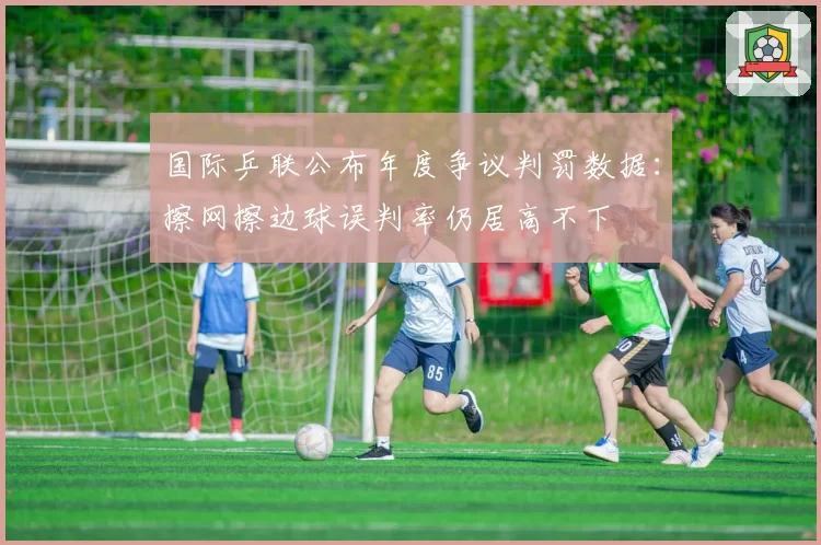 国际乒联公布年度争议判罚数据:擦网擦边球误判率仍居高不下