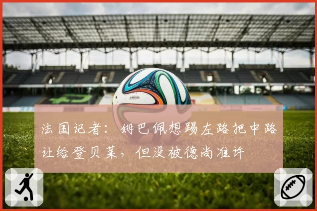 法国记者:姆巴佩想踢左路把中路让给登贝莱,但没被德尚准许