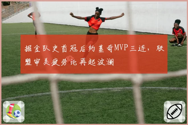 掘金队史首冠后约基奇MVP三连,联盟审美疲劳论再起波澜