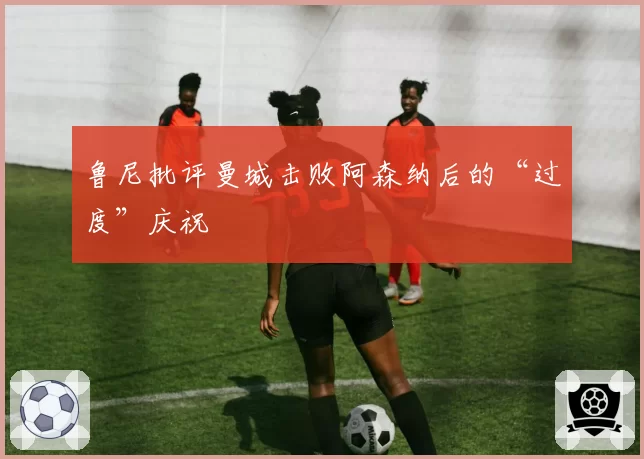 鲁尼批评曼城击败阿森纳后的“过度”庆祝