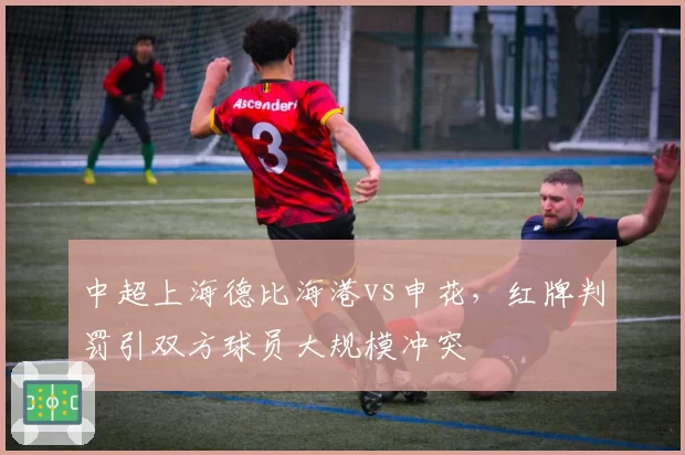 中超上海德比海港vs申花，红牌判罚引双方球员大规模冲突