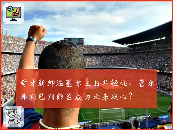 奇才新帅温塞尔主打年轻化，普尔库利巴利能否成为未来核心？