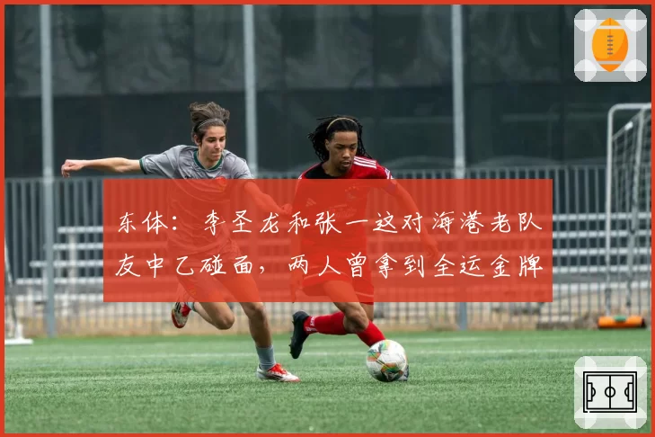 东体：李圣龙和张一这对海港老队友中乙碰面，两人曾拿到全运金牌