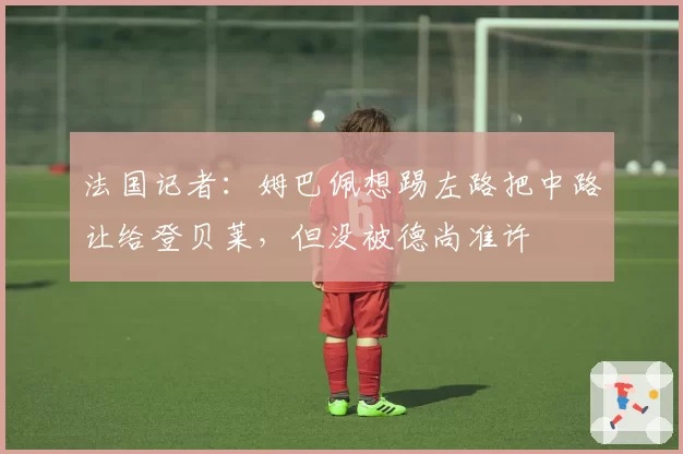 法国记者:姆巴佩想踢左路把中路让给登贝莱,但没被德尚准许
