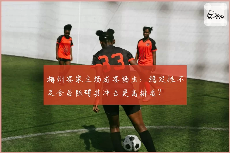 梅州客家主场龙客场虫，稳定性不足会否阻碍其冲击更高排名？