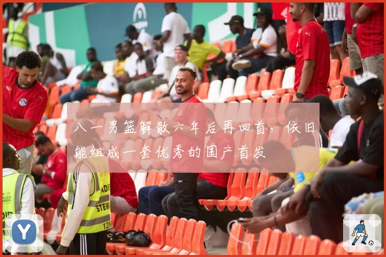 八一男篮解散六年后再回首，依旧能组成一套优秀的国产首发