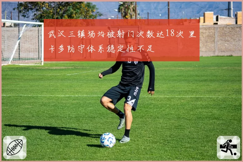 武汉三镇场均被射门次数达18次 里卡多防守体系稳定性不足