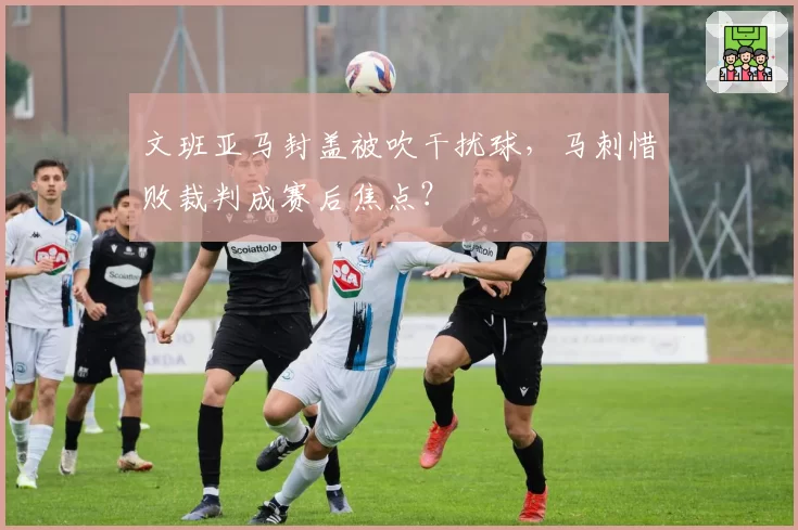 文班亚马封盖被吹干扰球,马刺惜败裁判成赛后焦点?