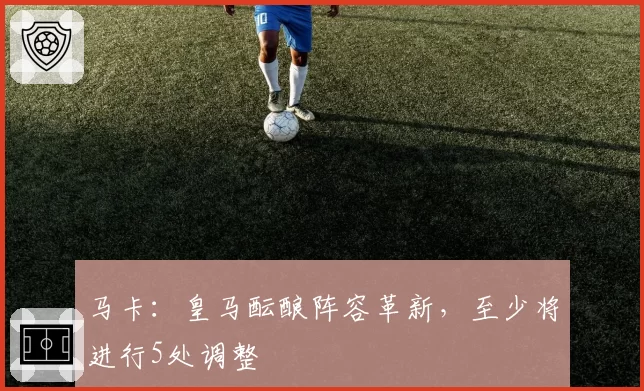 马卡：皇马酝酿阵容革新，至少将进行5处调整