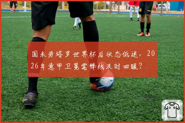 国米劳塔罗世界杯后状态低迷，2026年意甲卫冕需锋线及时回暖？