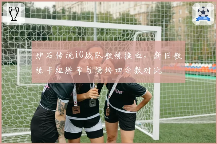 炉石传说iG战队教练换血,新旧教练卡组胜率与场均回合数对比