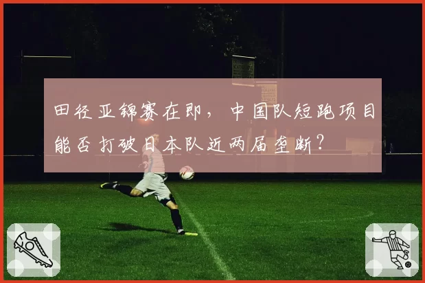 田径亚锦赛在即，中国队短跑项目能否打破日本队近两届垄断？
