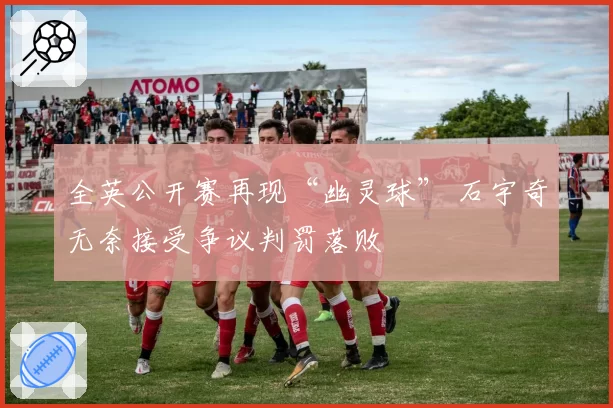 全英公开赛再现“幽灵球” 石宇奇无奈接受争议判罚落败