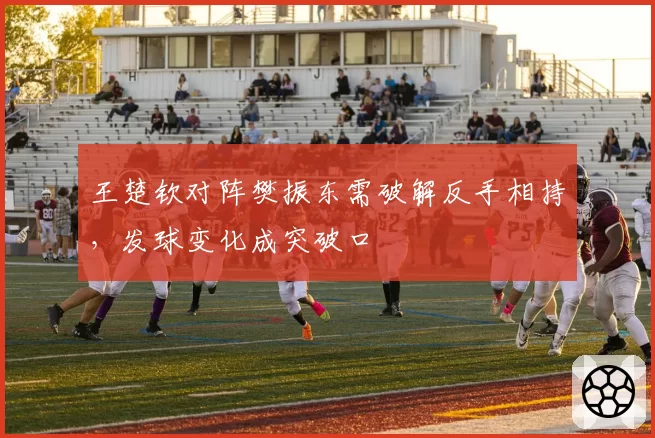 王楚钦对阵樊振东需破解反手相持，发球变化成突破口